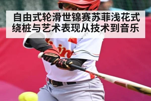 自由式轮滑世锦赛苏菲浅花式绕桩与艺术表现从技术到音乐