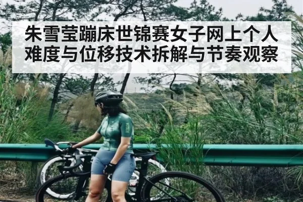 朱雪莹蹦床世锦赛女子网上个人难度与位移技术拆解与节奏观察