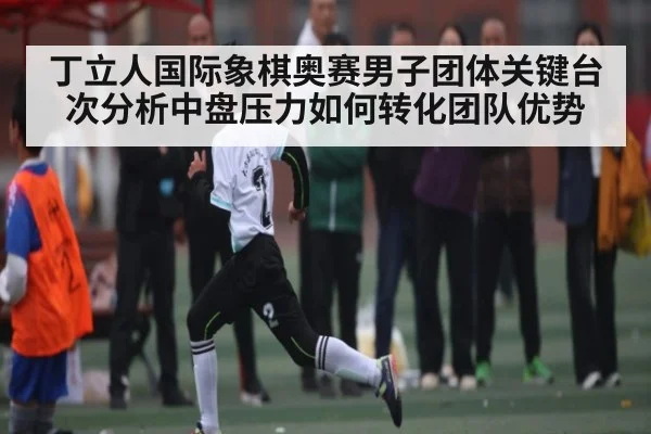 丁立人国际象棋奥赛男子团体关键台次分析中盘压力如何转化团队优势