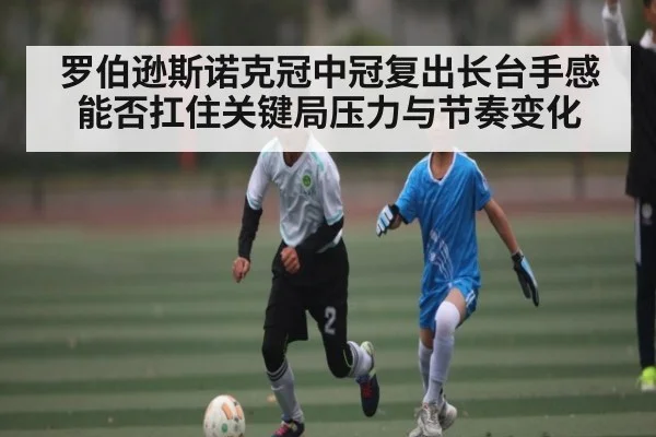 罗伯逊斯诺克冠中冠复出长台手感能否扛住关键局压力与节奏变化