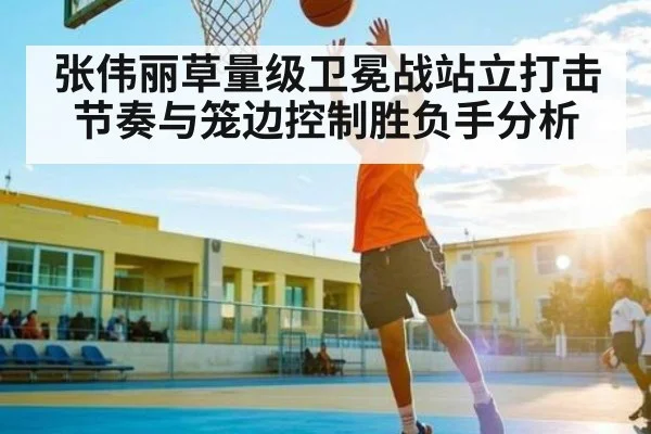 张伟丽草量级卫冕战站立打击节奏与笼边控制胜负手分析